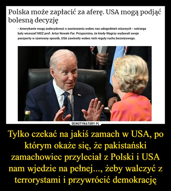 
    Tylko czekać na jakiś zamach w USA, po którym okaże się, że pakistański zamachowiec przyleciał z Polski i USA nam wjedzie na pełnej..., żeby walczyć z terrorystami i przywrócić demokrację