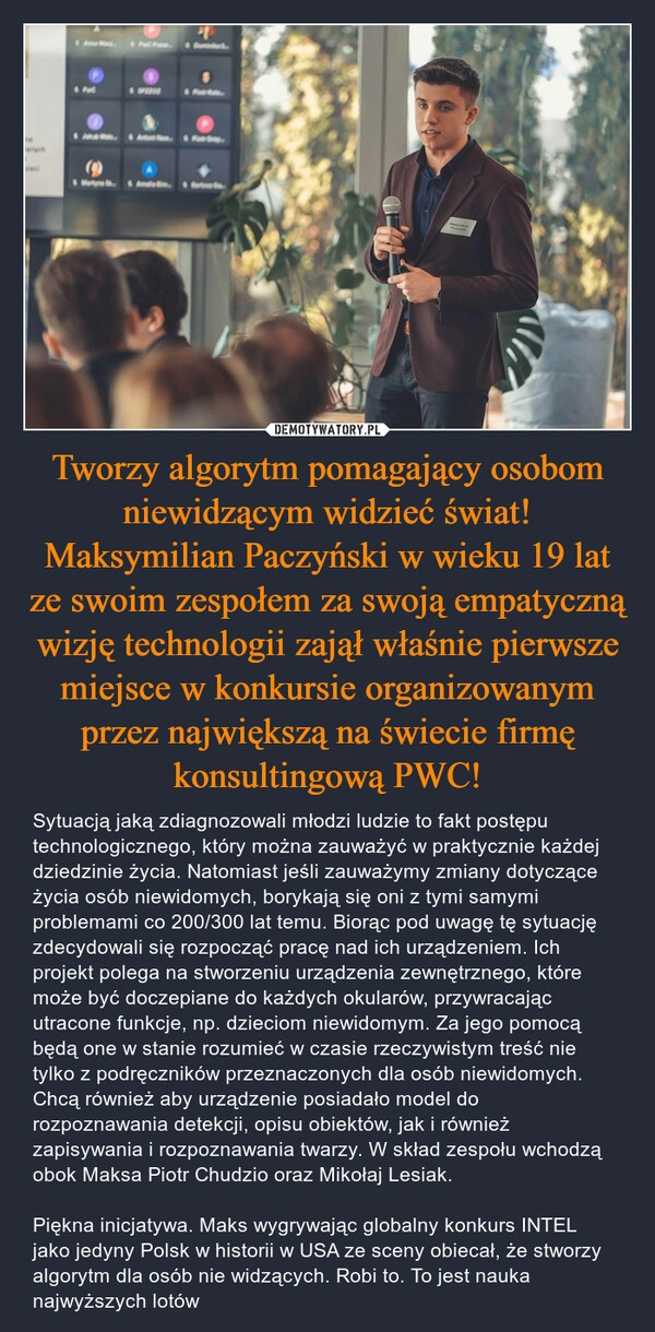 
    Tworzy algorytm pomagający osobom niewidzącym widzieć świat! Maksymilian Paczyński w wieku 19 lat ze swoim zespołem za swoją empatyczną wizję technologii zajął właśnie pierwsze miejsce w konkursie organizowanym przez największą na świecie firmę konsultingową PWC!