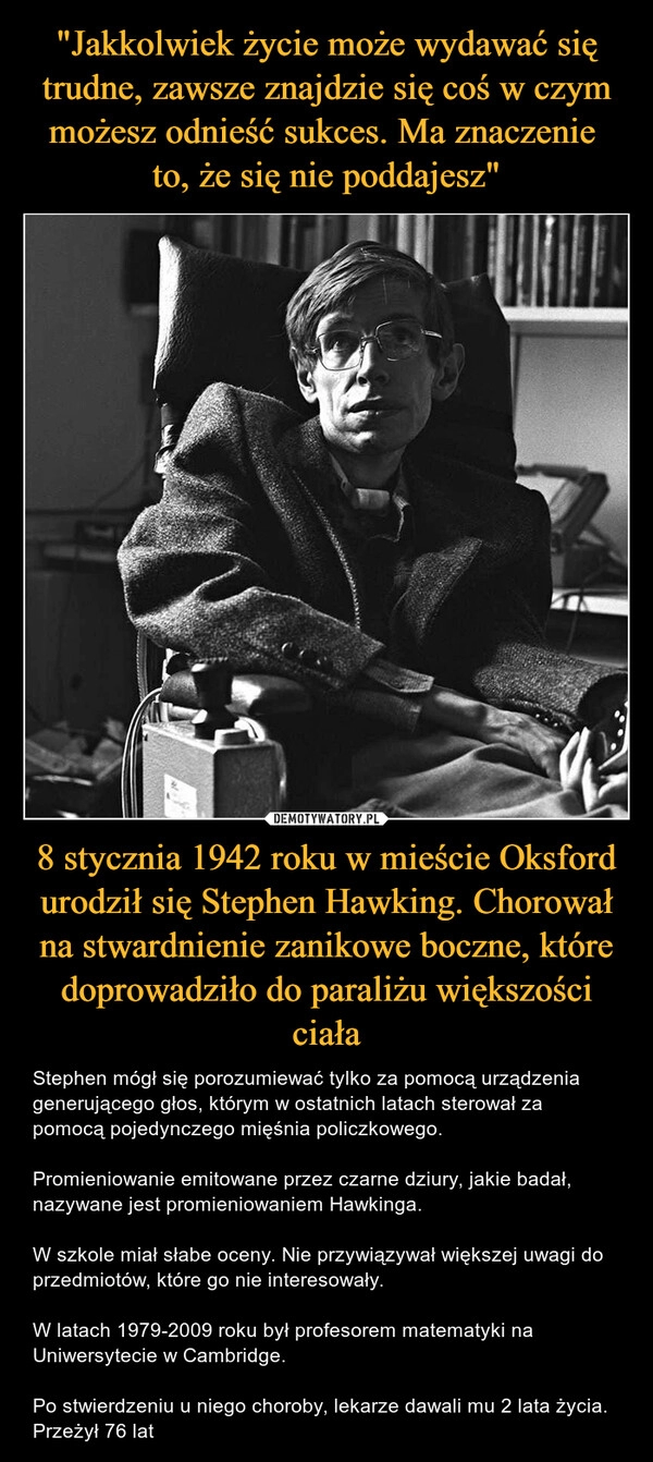 
    "Jakkolwiek życie może wydawać się trudne, zawsze znajdzie się coś w czym możesz odnieść sukces. Ma znaczenie
to, że się nie poddajesz" 8 stycznia 1942 roku w mieście Oksford urodził się Stephen Hawking. Chorował na stwardnienie zanikowe boczne, które doprowadziło do paraliżu większości ciała 