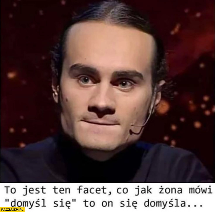 
    Artur Baranowski to jest ten facet co jak żona mówi domysł się to on się domyśla