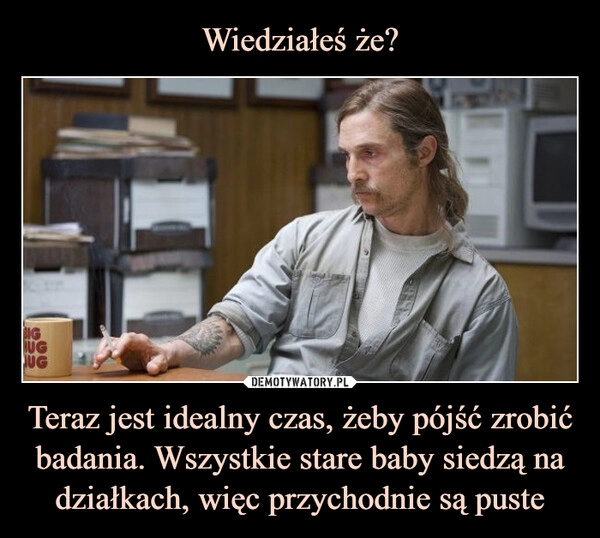 
    Wiedziałeś że? Teraz jest idealny czas, żeby pójść zrobić badania. Wszystkie stare baby siedzą na działkach, więc przychodnie są puste