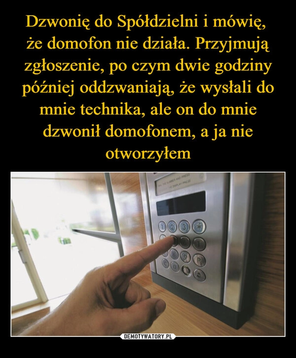 
    Dzwonię do Spółdzielni i mówię, 
że domofon nie działa. Przyjmują zgłoszenie, po czym dwie godziny później oddzwaniają, że wysłali do mnie technika, ale on do mnie dzwonił domofonem, a ja nie otworzyłem