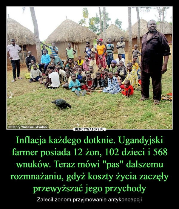 
    
Inflacja każdego dotknie. Ugandyjski farmer posiada 12 żon, 102 dzieci i 568 wnuków. Teraz mówi "pas" dalszemu rozmnażaniu, gdyż koszty życia zaczęły przewyższać jego przychody 