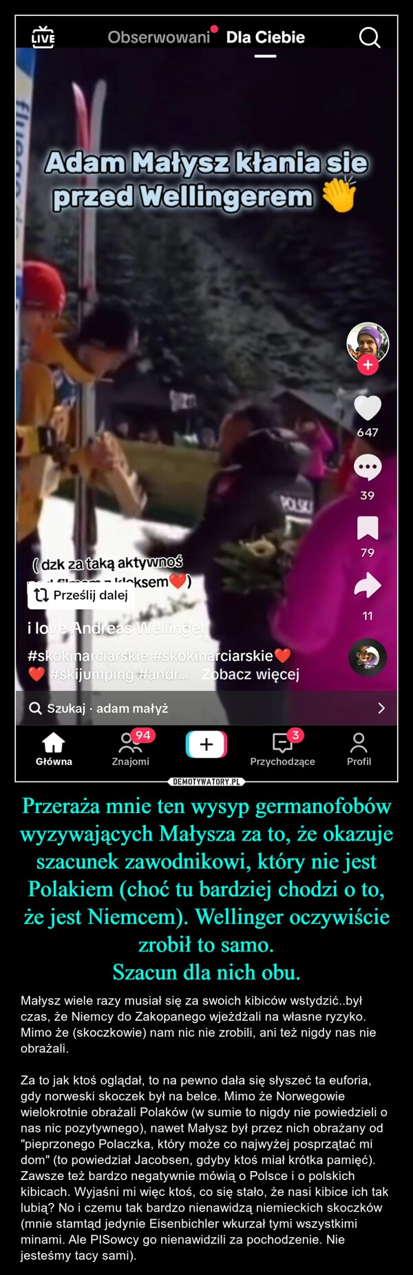 
    Przeraża mnie ten wysyp germanofobów wyzywających Małysza za to, że okazuje szacunek zawodnikowi, który nie jest Polakiem (choć tu bardziej chodzi o to, że jest Niemcem). Wellinger oczywiście zrobił to samo.
Szacun dla nich obu.