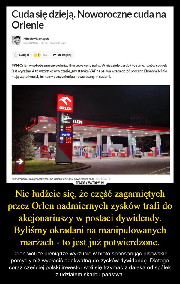 
    Nie łudźcie się, że część zagarniętych przez Orlen nadmiernych zysków trafi do akcjonariuszy w postaci dywidendy. Byliśmy okradani na manipulowanych marżach - to jest już potwierdzone. 