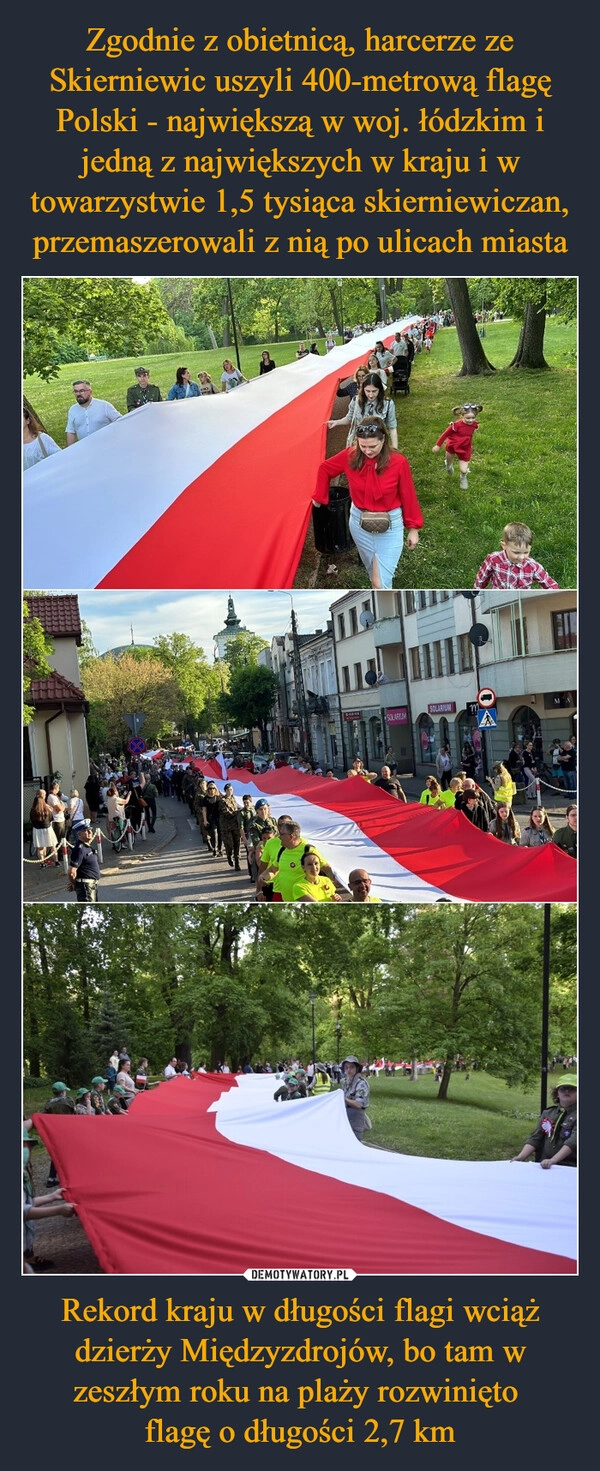 
    Zgodnie z obietnicą, harcerze ze Skierniewic uszyli 400-metrową flagę Polski - największą w woj. łódzkim i jedną z największych w kraju i w towarzystwie 1,5 tysiąca skierniewiczan, przemaszerowali z nią po ulicach miasta Rekord kraju w długości flagi wciąż dzierży Międzyzdrojów, bo tam w zeszłym roku na plaży rozwinięto 
flagę o długości 2,7 km