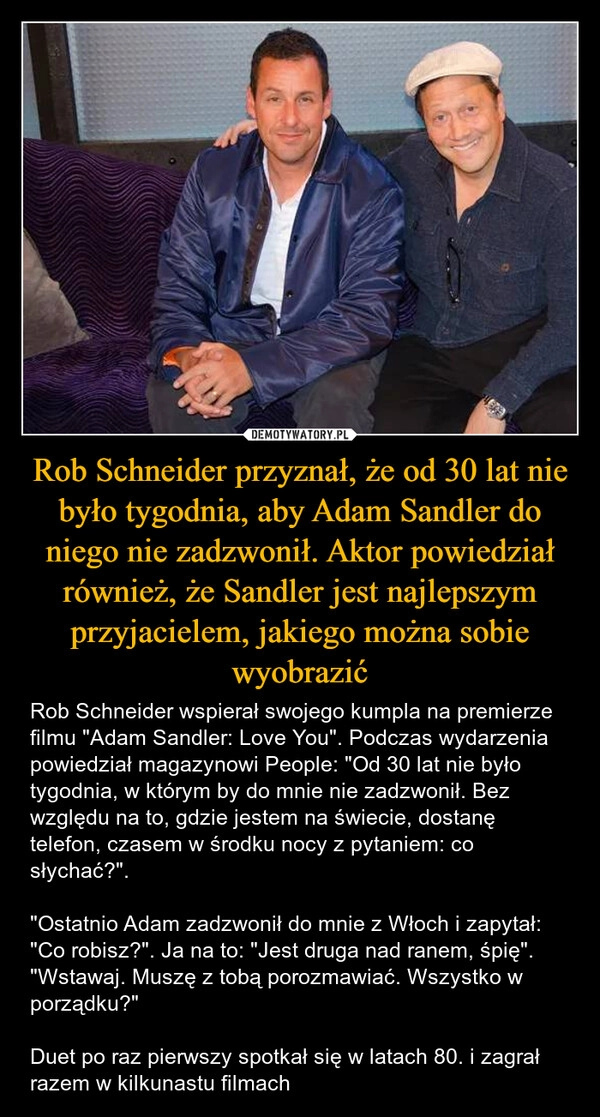 
    Rob Schneider przyznał, że od 30 lat nie było tygodnia, aby Adam Sandler do niego nie zadzwonił. Aktor powiedział również, że Sandler jest najlepszym przyjacielem, jakiego można sobie wyobrazić