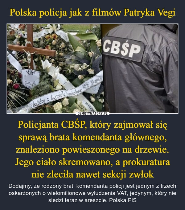 
    Polska policja jak z filmów Patryka Vegi Policjanta CBŚP, który zajmował się sprawą brata komendanta głównego, znaleziono powieszonego na drzewie. Jego ciało skremowano, a prokuratura nie zleciła nawet sekcji zwłok