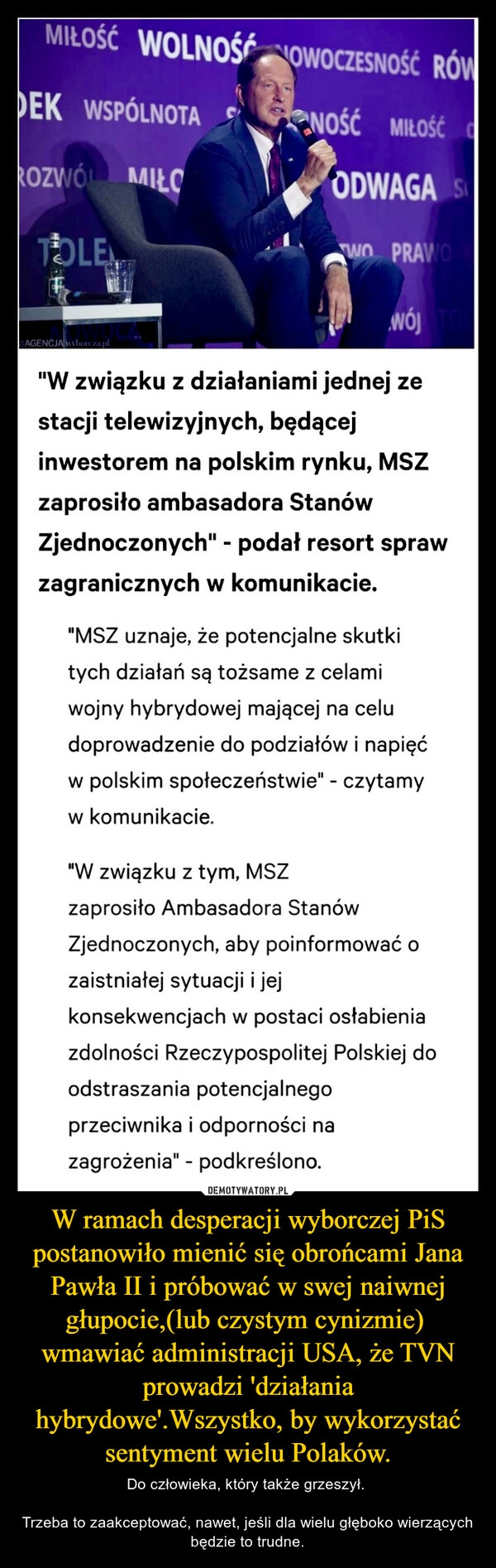 
    W ramach desperacji wyborczej PiS postanowiło mienić się obrońcami Jana Pawła II i próbować w swej naiwnej głupocie,(lub czystym cynizmie)  wmawiać administracji USA, że TVN prowadzi 'działania hybrydowe'.Wszystko, by wykorzystać sentyment wielu Polaków.