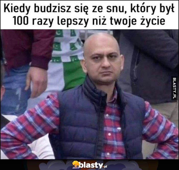 
    Kiedy budzisz się ze snu, który był 100 razy lepszy niż twoje życie