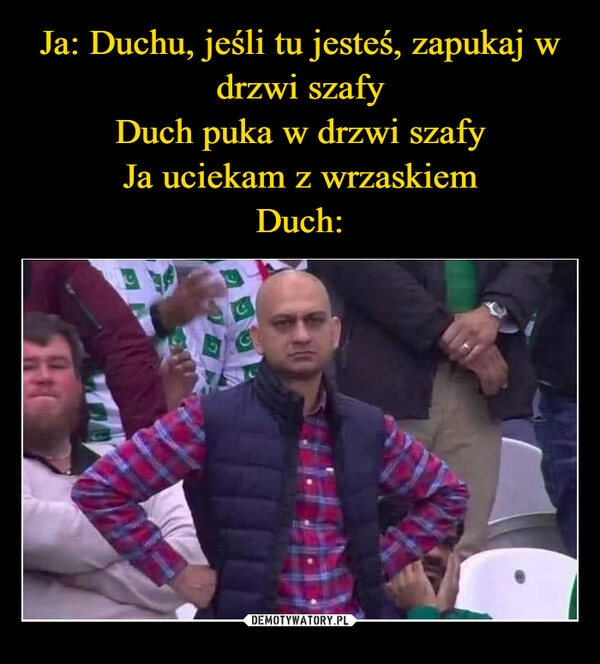 
    Ja: Duchu, jeśli tu jesteś, zapukaj w drzwi szafy
Duch puka w drzwi szafy
Ja uciekam z wrzaskiem
Duch: