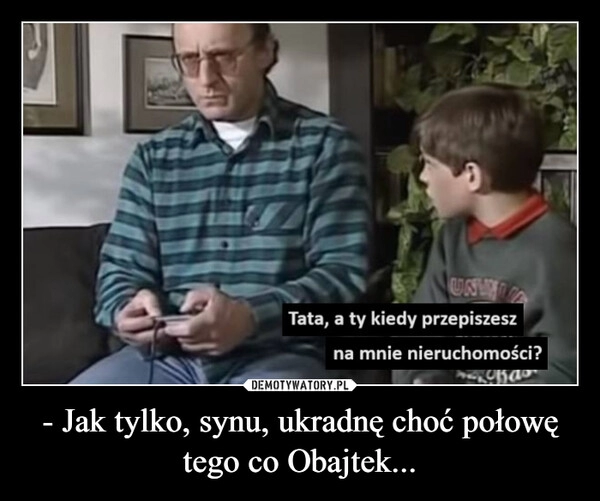 
    - Jak tylko, synu, ukradnę choć połowę tego co Obajtek...