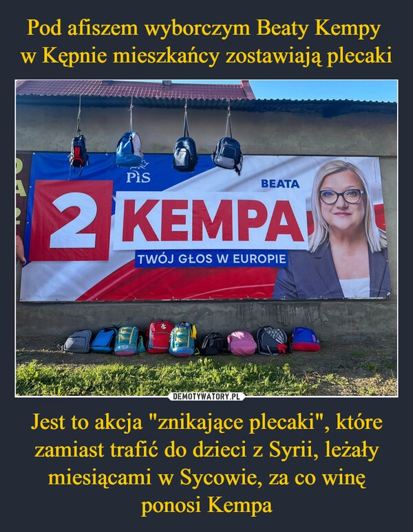 
    Pod afiszem wyborczym Beaty Kempy 
w Kępnie mieszkańcy zostawiają plecaki Jest to akcja "znikające plecaki", które zamiast trafić do dzieci z Syrii, leżały miesiącami w Sycowie, za co winę ponosi Kempa