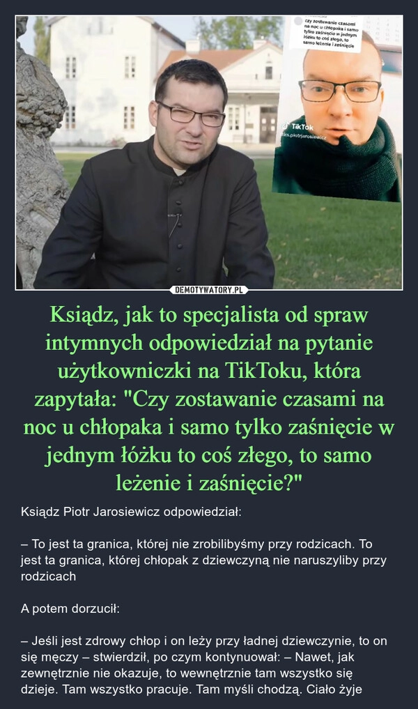 
    Ksiądz, jak to specjalista od spraw intymnych odpowiedział na pytanie użytkowniczki na TikToku, która zapytała: "Czy zostawanie czasami na noc u chłopaka i samo tylko zaśnięcie w jednym łóżku to coś złego, to samo leżenie i zaśnięcie?"