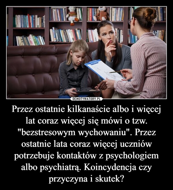 
    Przez ostatnie kilkanaście albo i więcej lat coraz więcej się mówi o tzw. "bezstresowym wychowaniu". Przez ostatnie lata coraz więcej uczniów potrzebuje kontaktów z psychologiem albo psychiatrą. Koincydencja czy przyczyna i skutek?