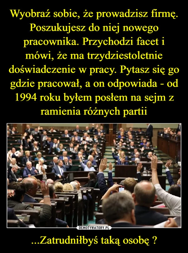 
    Wyobraź sobie, że prowadzisz firmę. Poszukujesz do niej nowego pracownika. Przychodzi facet i mówi, że ma trzydziestoletnie doświadczenie w pracy. Pytasz się go gdzie pracował, a on odpowiada - od 1994 roku byłem posłem na sejm z ramienia różnych partii ...Zatrudniłbyś taką osobę ?