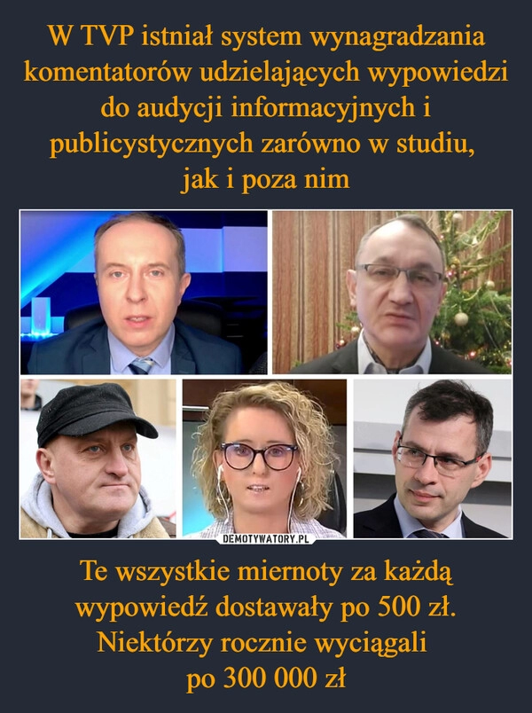 
    W TVP istniał system wynagradzania komentatorów udzielających wypowiedzi do audycji informacyjnych i publicystycznych zarówno w studiu, 
jak i poza nim Te wszystkie miernoty za każdą wypowiedź dostawały po 500 zł. Niektórzy rocznie wyciągali 
po 300 000 zł