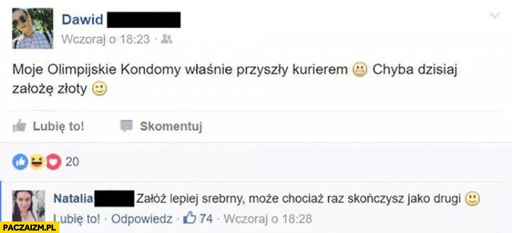 
    Moje olimpijskie kondomy właśnie przyszły kurierem, chyba dzisiaj założę złoty. Załóż lepiej srebrny, może chociaż raz skończysz jako drugi