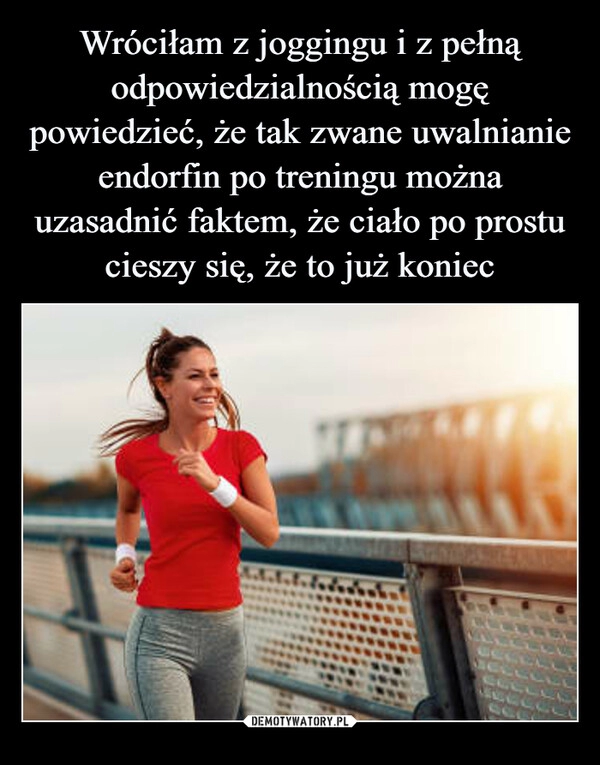 
    Wróciłam z joggingu i z pełną odpowiedzialnością mogę powiedzieć, że tak zwane uwalnianie endorfin po treningu można uzasadnić faktem, że ciało po prostu cieszy się, że to już koniec