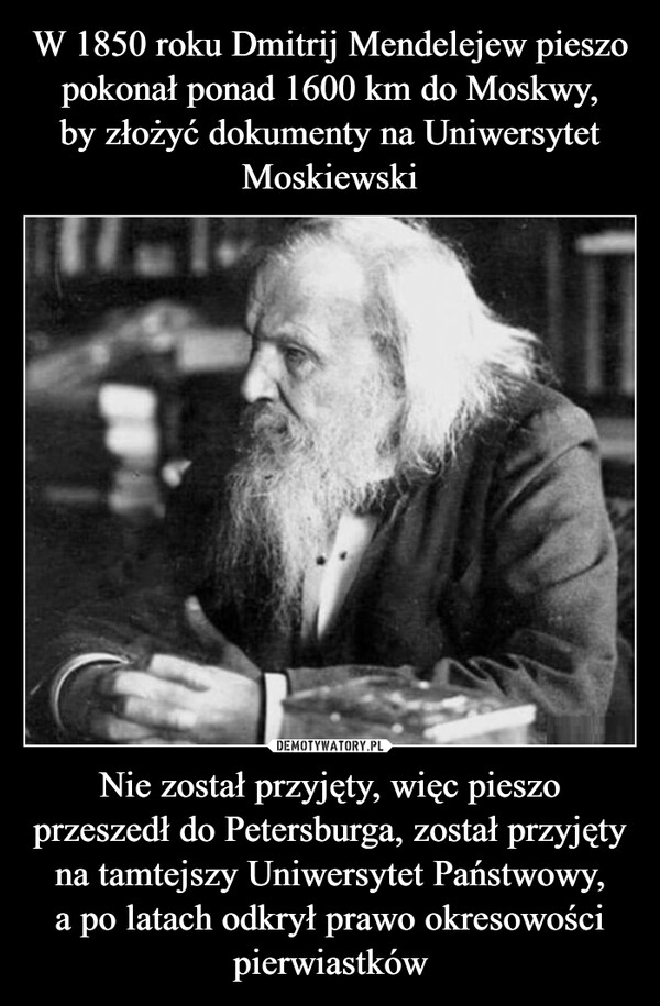 
    W 1850 roku Dmitrij Mendelejew pieszo pokonał ponad 1600 km do Moskwy,
by złożyć dokumenty na Uniwersytet Moskiewski Nie został przyjęty, więc pieszo przeszedł do Petersburga, został przyjęty na tamtejszy Uniwersytet Państwowy,
a po latach odkrył prawo okresowości pierwiastków