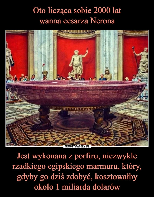 
    Oto licząca sobie 2000 lat
wanna cesarza Nerona Jest wykonana z porfiru, niezwykle rzadkiego egipskiego marmuru, który, gdyby go dziś zdobyć, kosztowałby około 1 miliarda dolarów