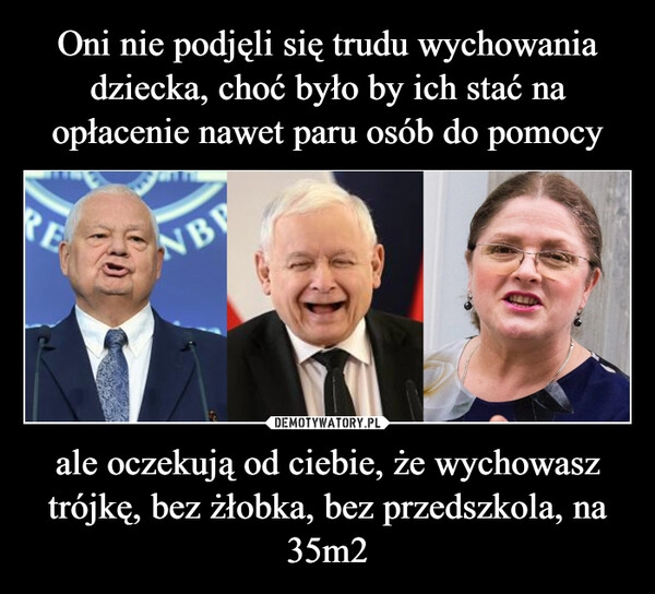 
    
Oni nie podjęli się trudu wychowania dziecka, choć było by ich stać na opłacenie nawet paru osób do pomocy ale oczekują od ciebie, że wychowasz trójkę, bez żłobka, bez przedszkola, na 35m2 