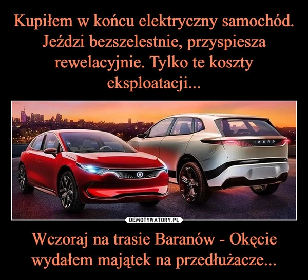 
    Kupiłem w końcu elektryczny samochód. Jeździ bezszelestnie, przyspiesza rewelacyjnie. Tylko te koszty eksploatacji... Wczoraj na trasie Baranów - Okęcie wydałem majątek na przedłużacze...