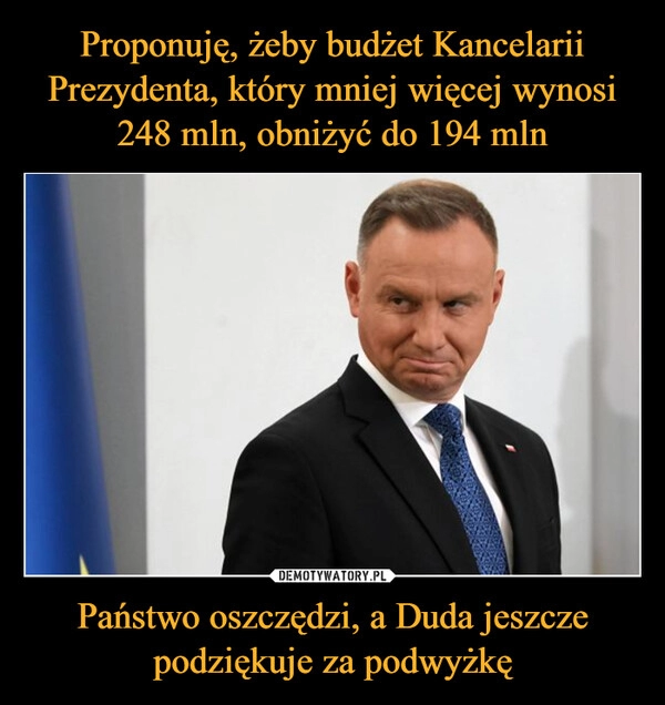 
    Proponuję, żeby budżet Kancelarii Prezydenta, który mniej więcej wynosi 248 mln, obniżyć do 194 mln Państwo oszczędzi, a Duda jeszcze podziękuje za podwyżkę