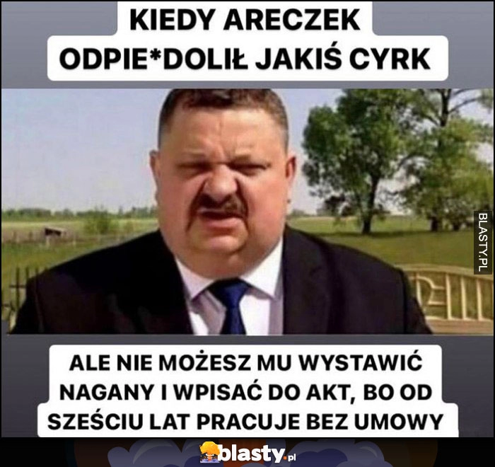 
    Kiedy Areczek odwalił jakis cyrk ale nie możesz mu wystawić nagany i wpisać do akt bo od 6 lat pracuje bez umowy Janusz Alfa