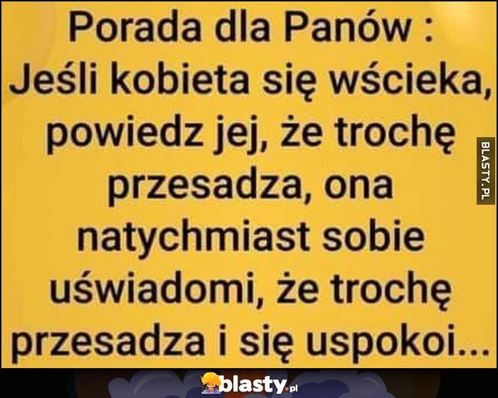 
    Porada dla Panów: jeśli kobieta się wścieka, powiedz jej, że trochę przesadza, ona natychmiast sobie uświadomi, że trochę przesadza i się uspokoi