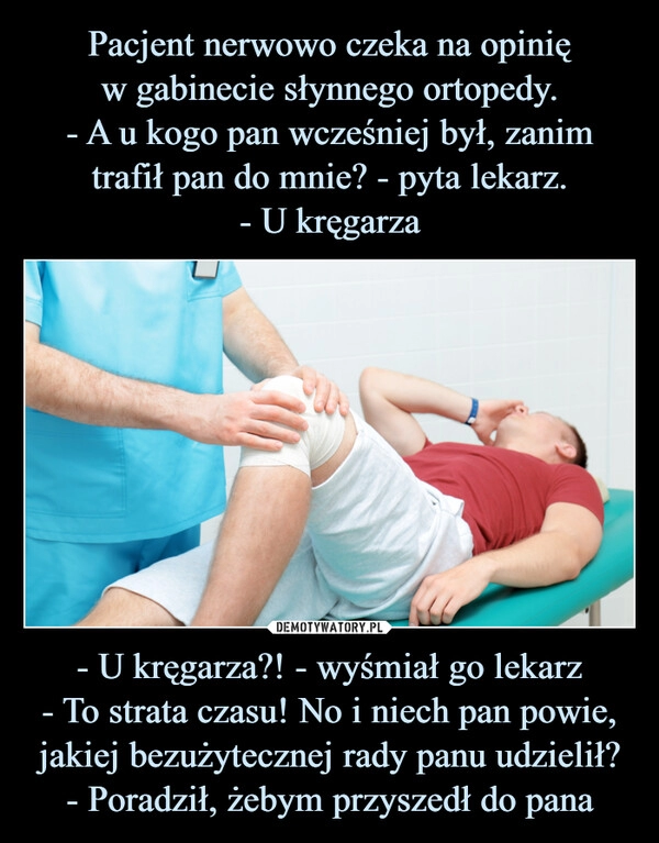 
    Pacjent nerwowo czeka na opinię
w gabinecie słynnego ortopedy.
- A u kogo pan wcześniej był, zanim trafił pan do mnie? - pyta lekarz.
- U kręgarza - U kręgarza?! - wyśmiał go lekarz
- To strata czasu! No i niech pan powie, jakiej bezużytecznej rady panu udzielił?
- Poradził, żebym przyszedł do pana