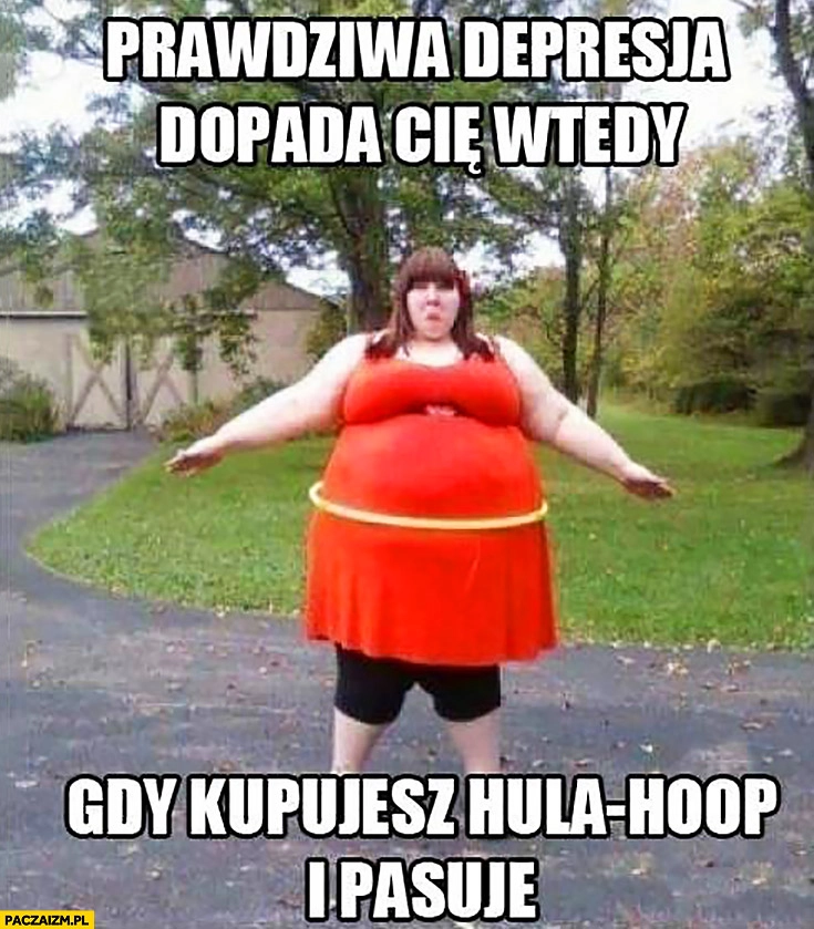 
    Prawdziwa depresja dopada Cię wtedy, gdy kupujesz hula-hoop i pasuje gruba dziewczyna