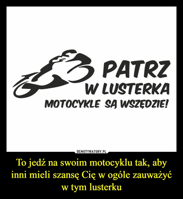 
    To jedź na swoim motocyklu tak, aby inni mieli szansę Cię w ogóle zauważyć w tym lusterku