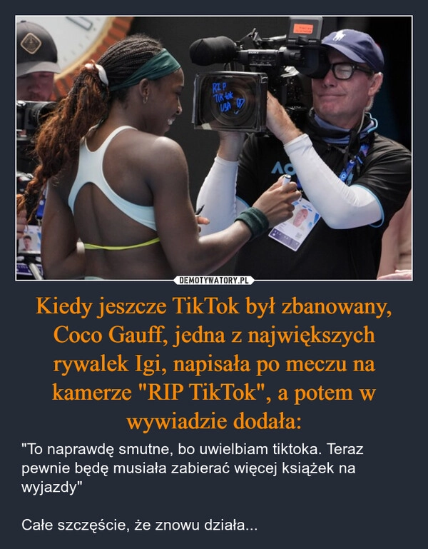 
    Kiedy jeszcze TikTok był zbanowany, Coco Gauff, jedna z największych rywalek Igi, napisała po meczu na kamerze "RIP TikTok", a potem w wywiadzie dodała: