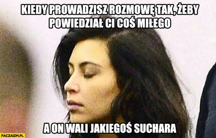 
    Kiedy prowadzisz rozmowę tak, żeby powiedział Ci coś miłego a on wali jakiegoś suchara
