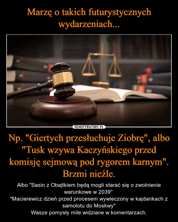 
    Marzę o takich futurystycznych wydarzeniach... Np. "Giertych przesłuchuje Ziobrę", albo "Tusk wzywa Kaczyńskiego przed komisję sejmową pod rygorem karnym". Brzmi nieźle.