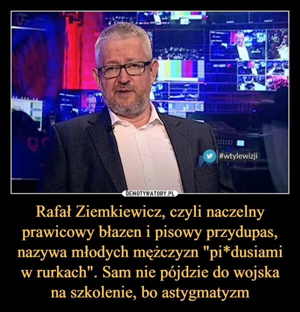 
    
Rafał Ziemkiewicz, czyli naczelny prawicowy błazen i pisowy przydupas, nazywa młodych mężczyzn "pi*dusiami w rurkach". Sam nie pójdzie do wojska na szkolenie, bo astygmatyzm 