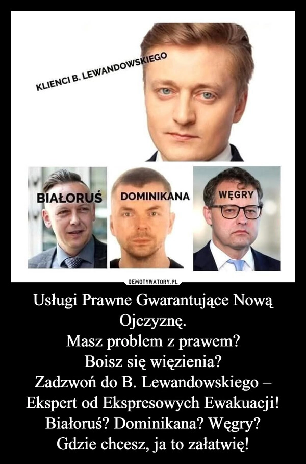 
    Usługi Prawne Gwarantujące Nową Ojczyznę.
Masz problem z prawem?
Boisz się więzienia?
Zadzwoń do B. Lewandowskiego – Ekspert od Ekspresowych Ewakuacji!
Białoruś? Dominikana? Węgry?
Gdzie chcesz, ja to załatwię!