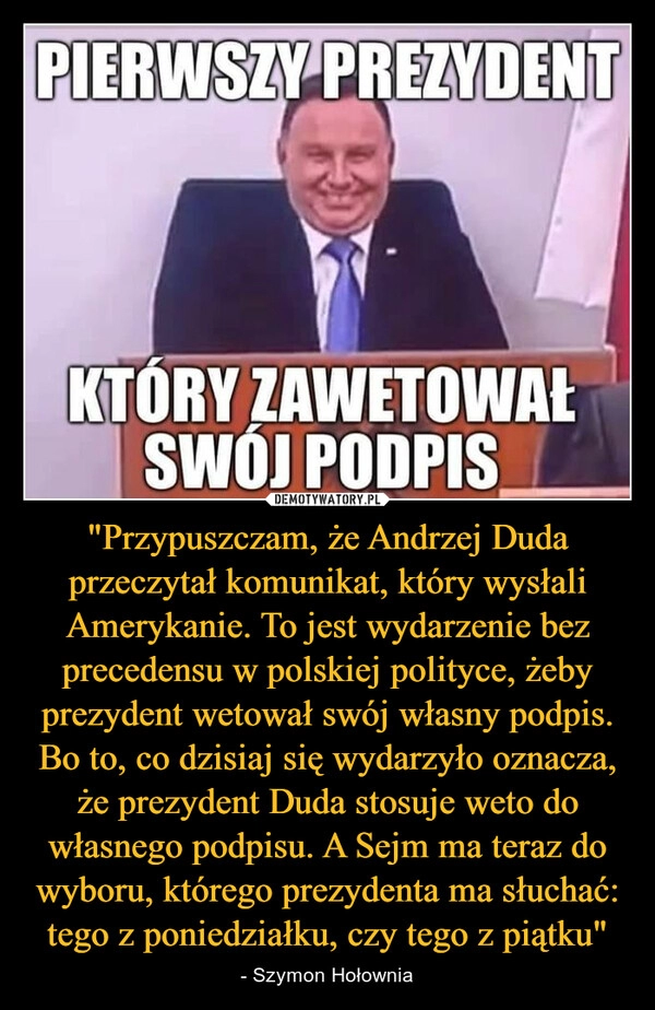 
    "Przypuszczam, że Andrzej Duda przeczytał komunikat, który wysłali Amerykanie. To jest wydarzenie bez precedensu w polskiej polityce, żeby prezydent wetował swój własny podpis. Bo to, co dzisiaj się wydarzyło oznacza, że prezydent Duda stosuje weto do własnego podpisu. A Sejm ma teraz do wyboru, którego prezydenta ma słuchać: tego z poniedziałku, czy tego z piątku"