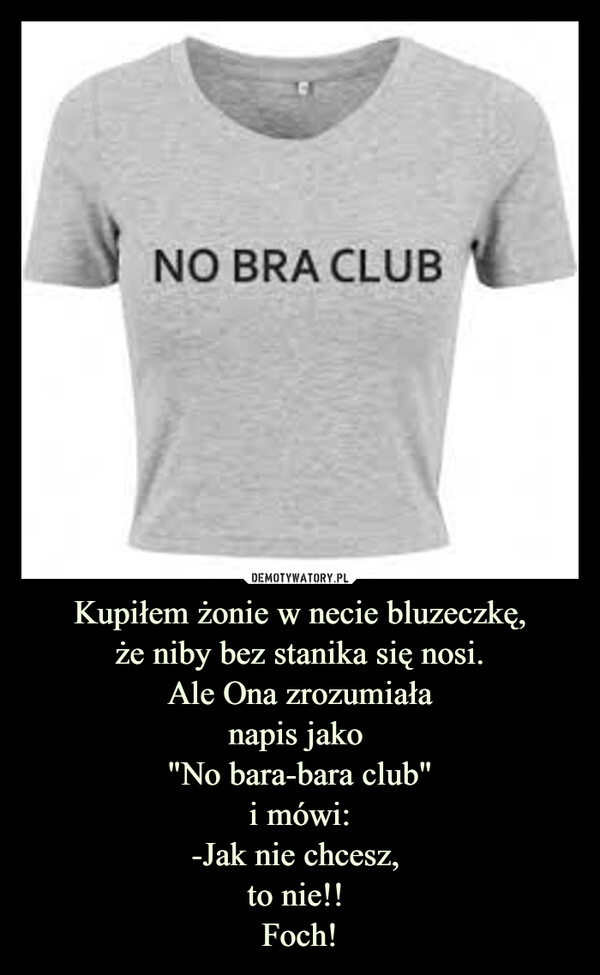 
    Kupiłem żonie w necie bluzeczkę,
że niby bez stanika się nosi.
Ale Ona zrozumiała
napis jako 
"No bara-bara club"
i mówi:
-Jak nie chcesz, 
to nie!! 
Foch!