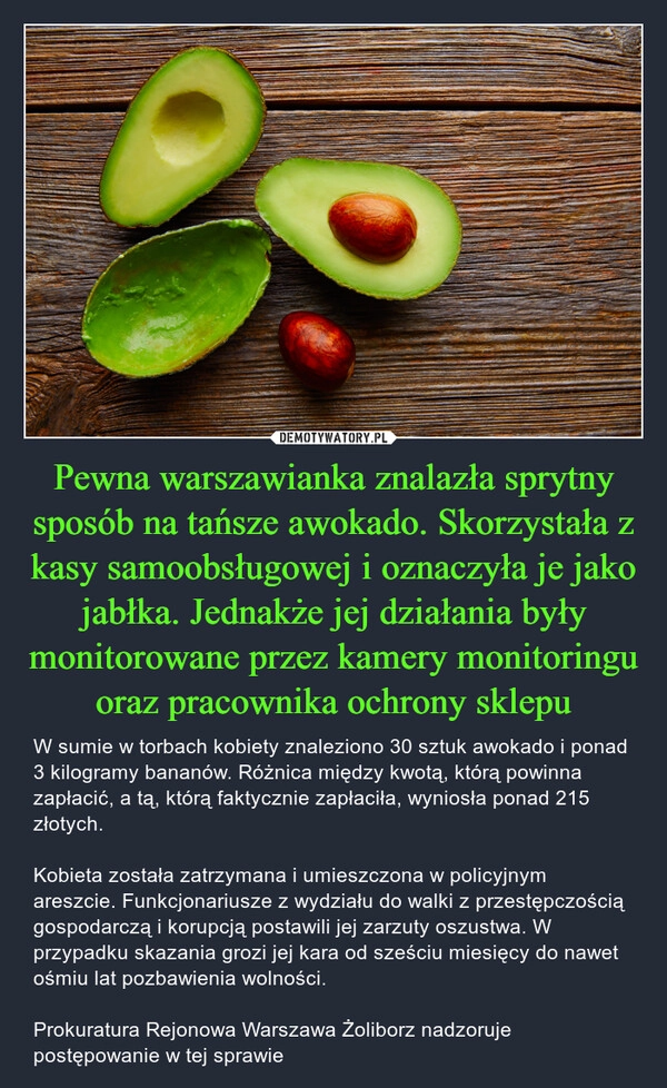 
    Pewna warszawianka znalazła sprytny sposób na tańsze awokado. Skorzystała z kasy samoobsługowej i oznaczyła je jako jabłka. Jednakże jej działania były monitorowane przez kamery monitoringu oraz pracownika ochrony sklepu