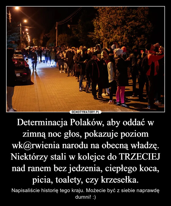 
    Determinacja Polaków, aby oddać w zimną noc głos, pokazuje poziom wk@rwienia narodu na obecną władzę. Niektórzy stali w kolejce do TRZECIEJ nad ranem bez jedzenia, ciepłego koca, picia, toalety, czy krzesełka.