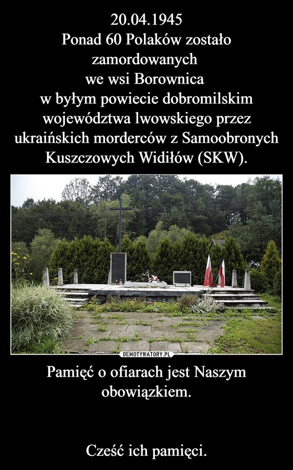 
    20.04.1945
Ponad 60 Polaków zostało zamordowanych 
we wsi Borownica 
w byłym powiecie dobromilskim województwa lwowskiego przez ukraińskich morderców z Samoobronych Kuszczowych Widiłów (SKW). Pamięć o ofiarach jest Naszym obowiązkiem.

Cześć ich pamięci.