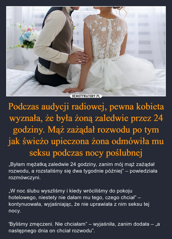 
    Podczas audycji radiowej, pewna kobieta wyznała, że była żoną zaledwie przez 24 godziny. Mąż zażądał rozwodu po tym jak świeżo upieczona żona odmówiła mu seksu podczas nocy poślubnej