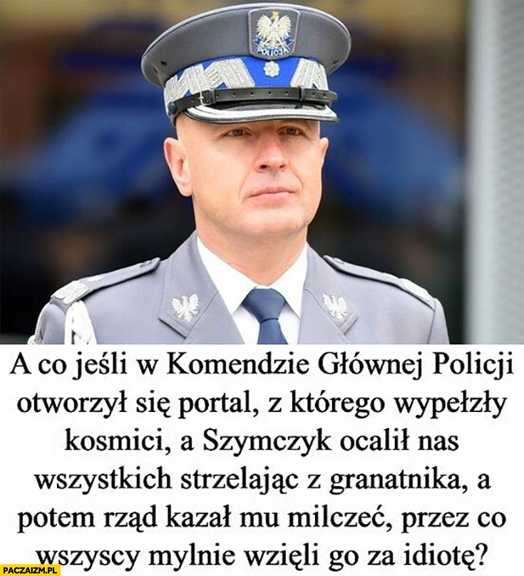 
    A co jeśli na komendzie otworzył się portal z którego wyszli kosmici a Szymczyk ocalił nas strzelając z granatnika a potem rząd kazał mu milczeć?