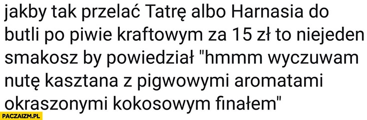 
    Jakby tak przelać Tatrę albo Harnasia do butelki po piwie krafrowym za 15zł niejeden smakosz by powiedział „wyczuwam nutę kasztana z pigwowymi aromatami okraszonymi kokosowym finałem”