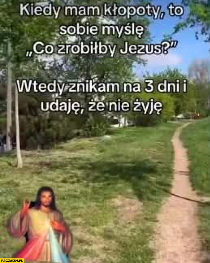 
    Kiedy mam kłopoty myślę sobie co zrobiłby Jezus, wtedy znikam na 3 dni i udaję, że nie żyję