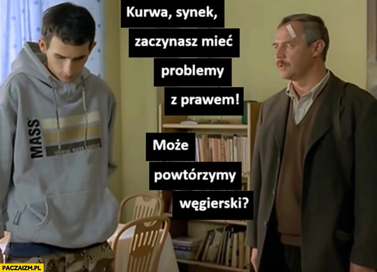 
    Synek zaczynasz mieć problemy z prawem może powtórzymy węgierski dzień świra