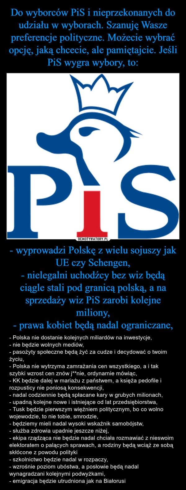 
    Do wyborców PiS i nieprzekonanych do udziału w wyborach. Szanuję Wasze preferencje polityczne. Możecie wybrać opcję, jaką chcecie, ale pamiętajcie. Jeśli PiS wygra wybory, to: - wyprowadzi Polskę z wielu sojuszy jak UE czy Schengen,
- nielegalni uchodźcy bez wiz będą ciągle stali pod granicą polską, a na sprzedaży wiz PiS zarobi kolejne miliony,
- prawa kobiet będą nadal ograniczane,