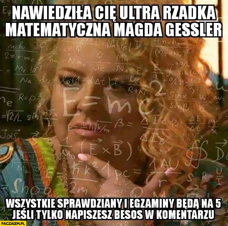
    Nawiedziła Cię ultra rzadka matematyczna Magda Gessler wszystkie sprawdziany i egzaminy będą na 5 jeśli tylko napiszesz besos w komentarzu